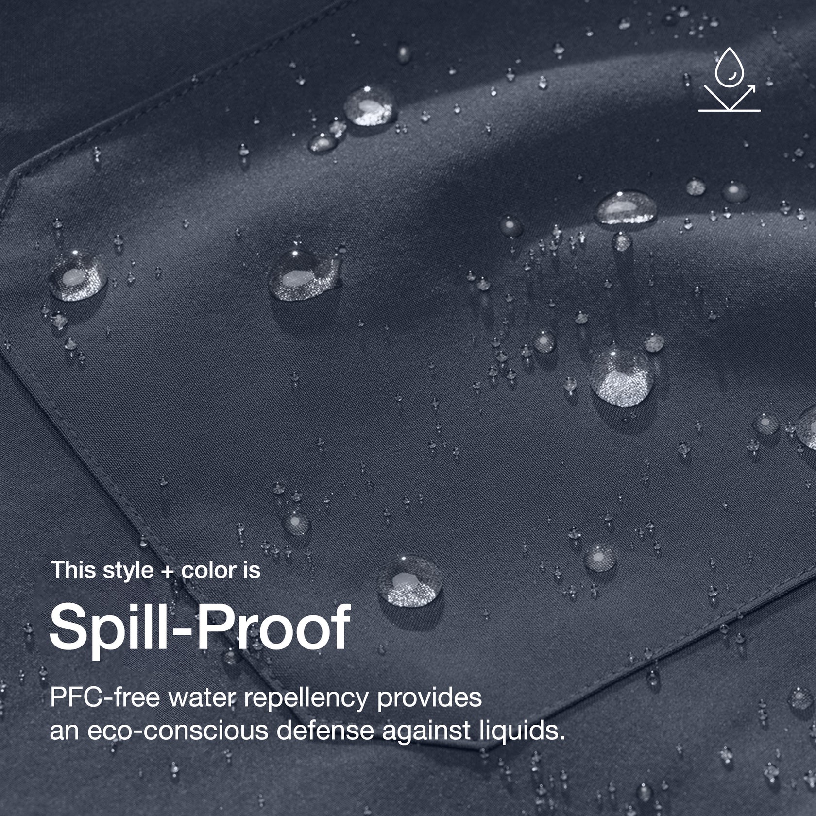 Close up image of fabric with water drops. Image has text: This style + color is Spill-Proof: PFC-free water repellency provides an eco-conscious defense against liquids.