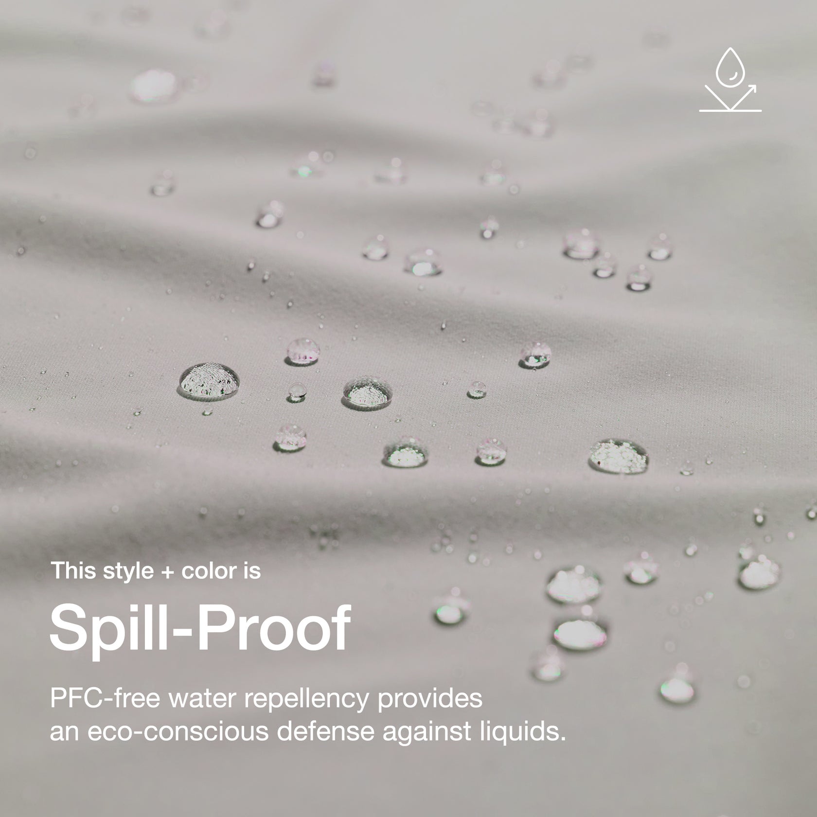 Close up image of fabric with water drops. Image has text: This style+color is Spill-Proof: PFC-free water repllency provides an eco-conscious defenseagains liquids.