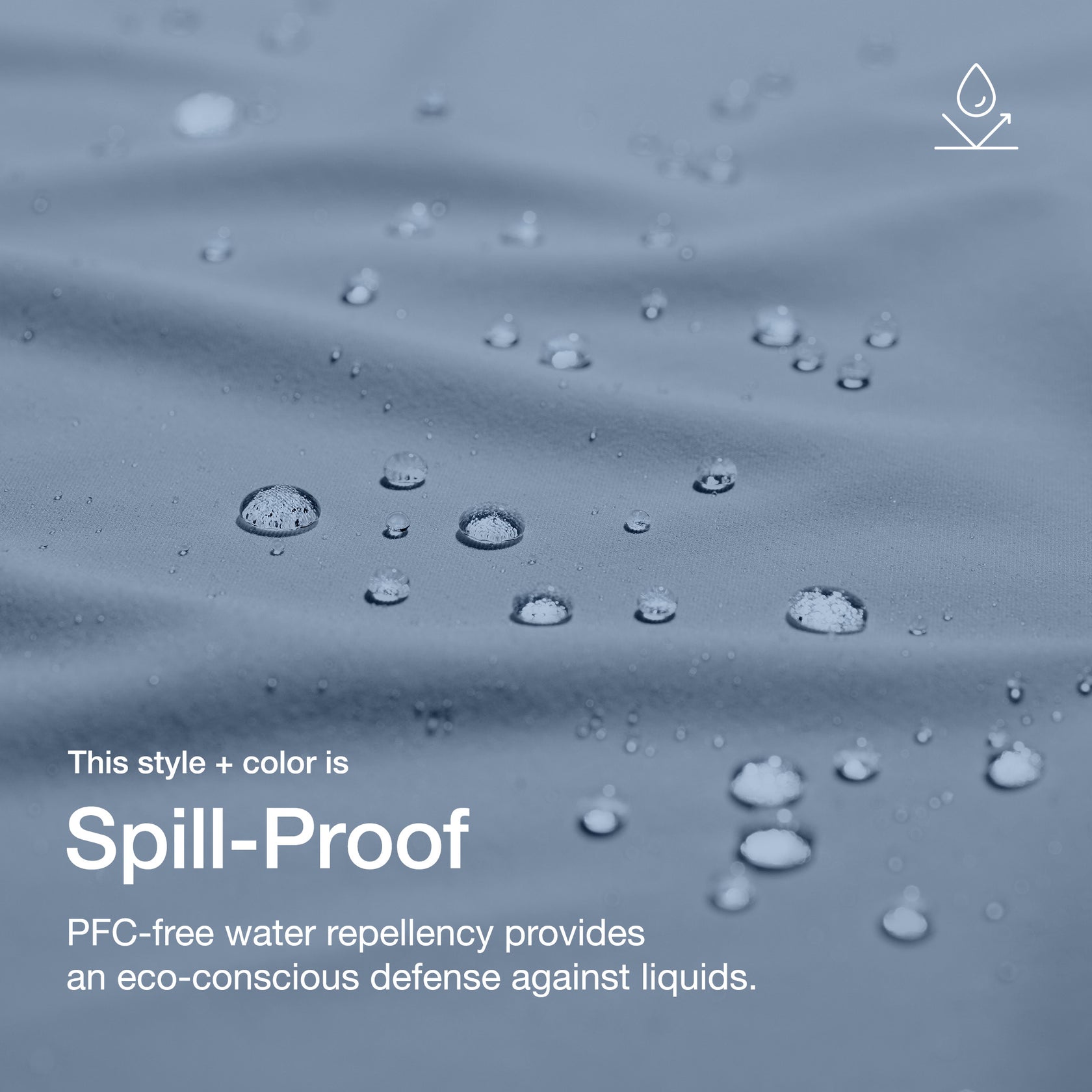 Close up image of fabric with water drops. Image has text: This style+color is Spill-Proof: PFC-free water repllency provides an eco-conscious defenseagains liquids.