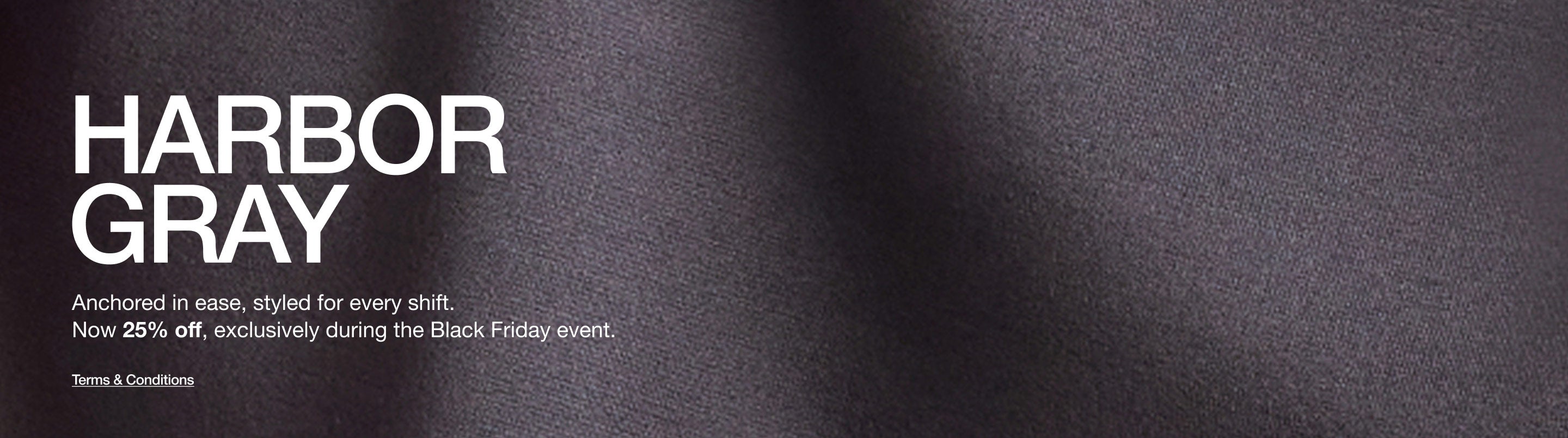 Image with closeup of Harbor Gray fabric Image has ext, "HARBOR GRAY: Anchored in ease styled for every shift. Now 25% off, exclusively during the Black Friday event. Click to see terms and conditions."