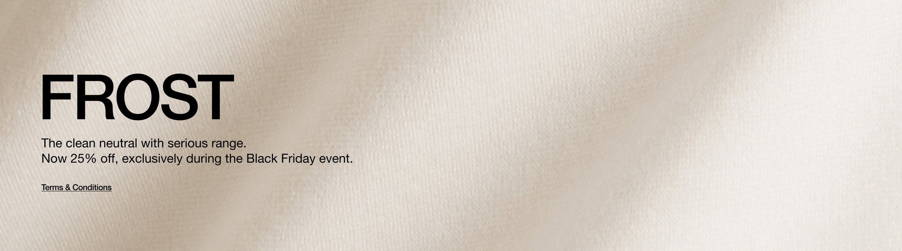 Closeup image of Frost scrub fabric. Image has text that says, "Frost: The clean neutral with serious range. Now 25% off, exclusively during the Black Friday event. Click to see terms and conditions.".