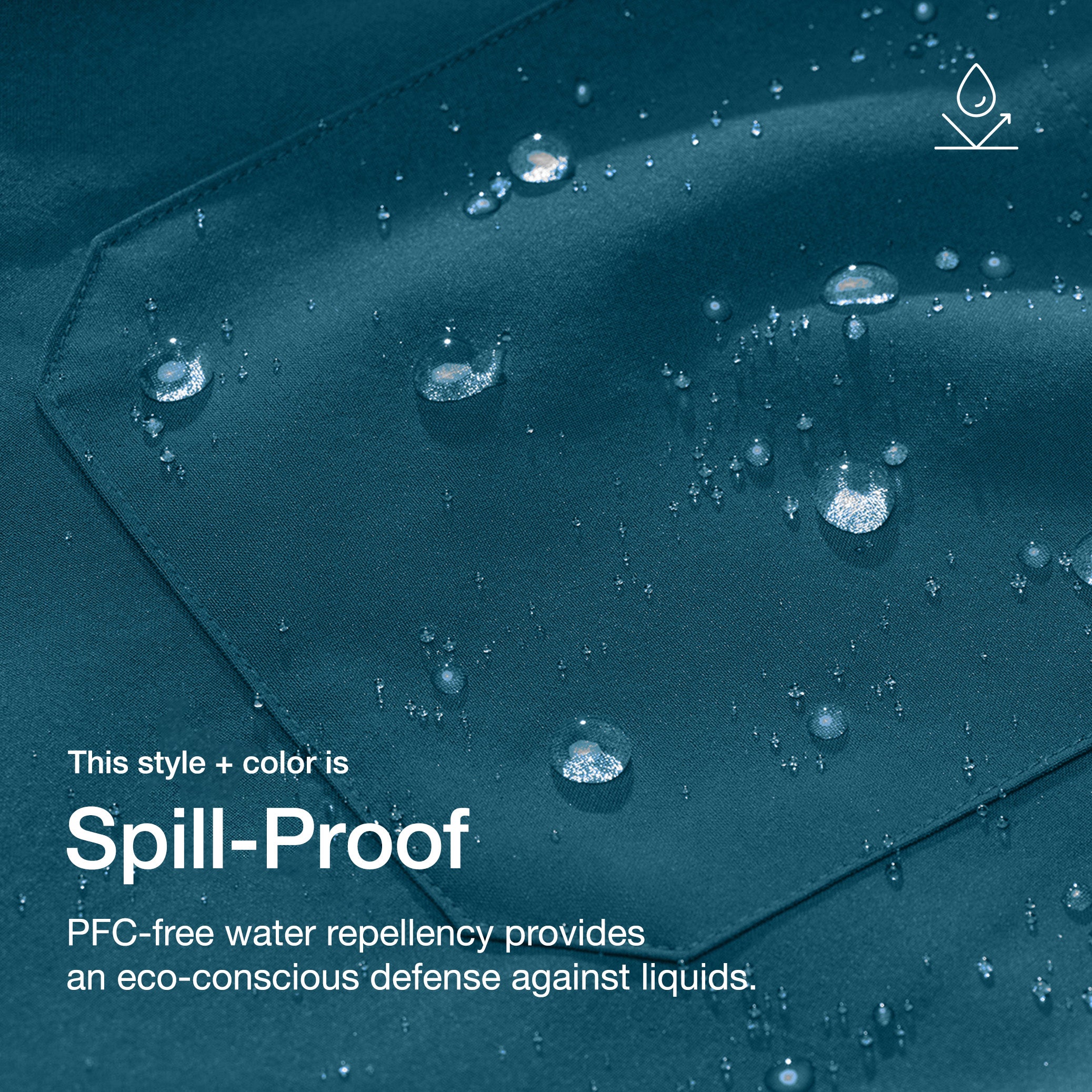 Close up image of fabric with water drops. Image has text: This style + color is Spill-Proof: PFC-free water repellency provides an eco-conscious defense against liquids.