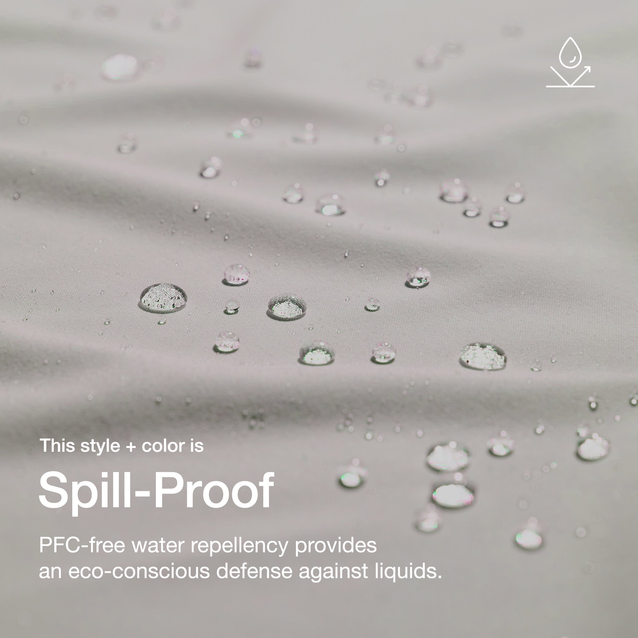 Close up image of fabric with water drops. Image has text: This style+color is Spill-Proof: PFC-free water repllency provides an eco-conscious defenseagains liquids.