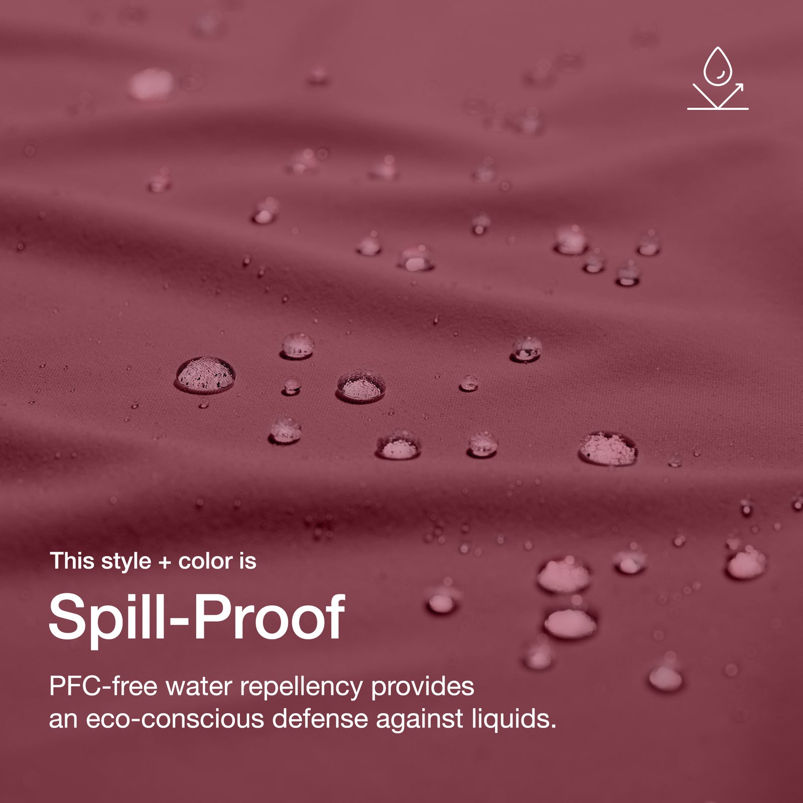 Close up image of fabric with water drops. Image has text: This style+color is Spill-Proof: PFC-free water repllency provides an eco-conscious defenseagains liquids.