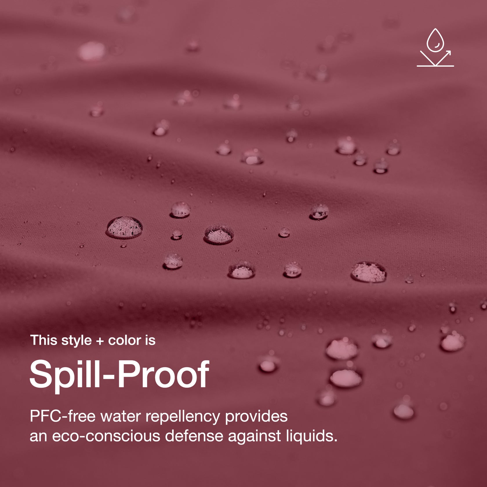 Close up image of fabric with water drops. Image has text: This style+color is Spill-Proof: PFC-free water repllency provides an eco-conscious defenseagains liquids.